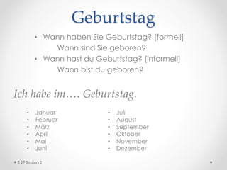 Geburtstag
• Wann haben Sie Geburtstag? [formell]
Wann sind Sie geboren?
• Wann hast du Geburtstag? [informell]
Wann bist du geboren?
Ich habe im…. Geburtstag.
8 27 Session 2
• Januar
• Februar
• März
• April
• Mai
• Juni
• Juli
• August
• September
• Oktober
• November
• Dezember
 