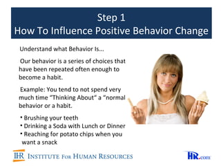 Step 1
How To Influence Positive Behavior Change
 Understand what Behavior Is...
Our behavior is a series of choices that
have been repeated often enough to
become a habit.
Example: You tend to not spend very
much time “Thinking About“ a “normal”
behavior or a habit.
 • Brushing your teeth
 • Drinking a Soda with Lunch or Dinner
 • Reaching for potato chips when you
  want a snack
 