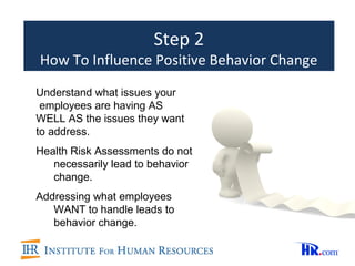 Step 2
How To Influence Positive Behavior Change
Understand what issues your
 employees are having AS
WELL AS the issues they want
to address.
Health Risk Assessments do not
   necessarily lead to behavior
   change.
Addressing what employees
   WANT to handle leads to
   behavior change.
 