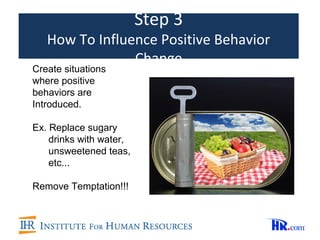 Step 3
   How To Influence Positive Behavior
                Change
Create situations
where positive
behaviors are
Introduced.

Ex. Replace sugary
    drinks with water,
    unsweetened teas,
    etc...

Remove Temptation!!!
 