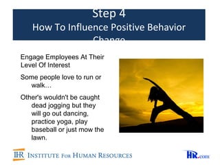 Step 4
   How To Influence Positive Behavior
                Change
Engage Employees At Their
Level Of Interest
Some people love to run or
  walk…
Other's wouldn't be caught
   dead jogging but they
   will go out dancing,
   practice yoga, play
   baseball or just mow the
   lawn.
 