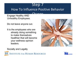 Step 7
   How To Influence Positive Behavior
Engage Healthy AND
                   Change
Unhealthy Employees.

Do not leave anyone out.

It is the employees who are
     already doing something
     to make themselves
     healthier that will become
     your wellness opinion
     leaders.

Socially and Legally
 