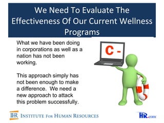 We Need To Evaluate The
Effectiveness Of Our Current Wellness
              Programs
 What we have been doing
 in corporations as well as a
 nation has not been
 working.

 This approach simply has
 not been enough to make
 a difference. We need a
 new approach to attack
 this problem successfully.
 
