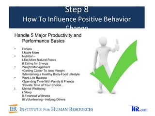 Step 8
     How To Influence Positive Behavior
                  Change
Handle 5 Major Productivity and
   Performance Basics
•    Fitness
     I.Move More
•    Nutrition -
     I.Eat More Natural Foods
     II.Eating for Energy
•    Weight Management
     •Getting Closer To Ideal Weight
     •Maintaining a Healthy Body-Food Lifestyle
•    Work-Life Balance
     •Spending Time With Family & Friends
     •Private Time of Your Choice...
I.   Mental Wellbeing
     I.Sleep
     II.Financial Wellness
     III.Volunteering - Helping Others
 