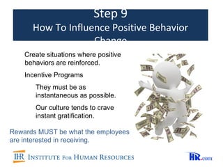 Step 9
      How To Influence Positive Behavior
                   Change
    Create situations where positive
    behaviors are reinforced.
    Incentive Programs
       They must be as
       instantaneous as possible.
       Our culture tends to crave
       instant gratification.

Rewards MUST be what the employees
are interested in receiving.
 