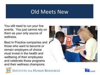 Old Meets New

You still need to run your live
events. You just cannot rely on
them as your only source of
wellness.
Best In Practice companies and
those who want to become or
remain employers of choice
must invest in the health and
wellbeing of their employees
and celebrate those programs
and their wellness champions.
 
