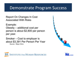 Demonstrate Program Success
Report On Changes In Cost
Associated With Risks
Example:
Obesity – additional cost per
person is about $2,800 per person
per year.
Smoker – Cost to employer is
about $3,391 Per Person Per Year
   Source - Mayo Clinic
 