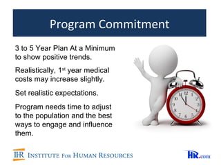Program Commitment
3 to 5 Year Plan At a Minimum
to show positive trends.
Realistically, 1st year medical
costs may increase slightly.
Set realistic expectations.
Program needs time to adjust
to the population and the best
ways to engage and influence
them.
 