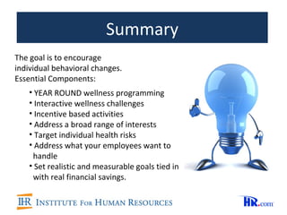 Summary
The goal is to encourage
individual behavioral changes.
Essential Components:
    • YEAR ROUND wellness programming
    • Interactive wellness challenges
    • Incentive based activities
    • Address a broad range of interests
    • Target individual health risks
    • Address what your employees want to
     handle
    • Set realistic and measurable goals tied in
     with real financial savings.
 