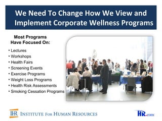 We Need To Change How We View and
   Implement Corporate Wellness Programs
  Most Programs
 Have Focused On:
• Lectures
• Workshops
• Health Fairs
• Screening Events
• Exercise Programs
• Weight Loss Programs
• Health Risk Assessments
• Smoking Cessation Programs
 