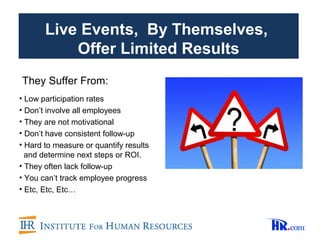 Live Events, By Themselves,
           Offer Limited Results
They Suffer From:
• Low participation rates
• Don’t involve all employees
• They are not motivational
• Don’t have consistent follow-up
• Hard to measure or quantify results
  and determine next steps or ROI.
• They often lack follow-up
• You can’t track employee progress
• Etc, Etc, Etc…
 