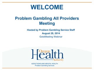 WELCOME 
Problem Gambling All Providers 
Meeting 
Hosted by Problem Gambling Service Staff 
August 28, 2014 
GotoMeeting Webinar 
ADDICTIONS AND MENTAL HEALTH 
Problem Gambling Services 
 