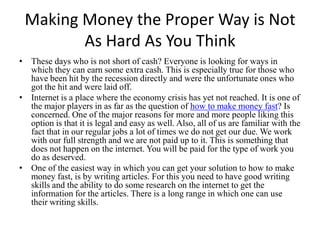 Making Money the Proper Way is Not As Hard As You Think These days who is not short of cash? Everyone is looking for ways in which they can earn some extra cash. This is especially true for those who have been hit by the recession directly and were the unfortunate ones who got the hit and were laid off.  Internet is a place where the economy crisis has yet not reached. It is one of the major players in as far as the question of how to make money fast?Is concerned. One of the major reasons for more and more people liking this option is that it is legal and easy as well. Also, all of us are familiar with the fact that in our regular jobs a lot of times we do not get our due. We work with our full strength and we are not paid up to it. This is something that does not happen on the internet. You will be paid for the type of work you do as deserved. One of the easiest way in which you can get your solution to how to make money fast,is by writing articles. For this you need to have good writing skills and the ability to do some research on the internet to get the information for the articles. There is a long range in which one can use their writing skills. 