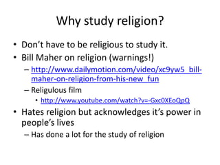 Why study religion?
• Don’t have to be religious to study it.
• Bill Maher on religion (warnings!)
  – http://www.dailymotion.com/video/xc9yw5_bill-
    maher-on-religion-from-his-new_fun
  – Religulous film
     • http://www.youtube.com/watch?v=-Gxc0XEoQpQ
• Hates religion but acknowledges it’s power in
  people’s lives
  – Has done a lot for the study of religion
 