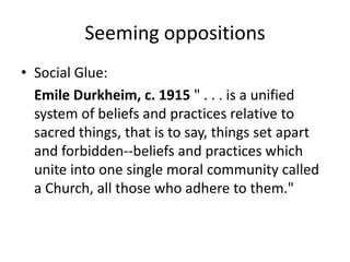 Seeming oppositions
• Social Glue:
  Emile Durkheim, c. 1915 " . . . is a unified
  system of beliefs and practices relative to
  sacred things, that is to say, things set apart
  and forbidden--beliefs and practices which
  unite into one single moral community called
  a Church, all those who adhere to them."
 