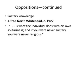 Oppositions—continued
• Solitary knowledge
• Alfred North Whitehead, c. 1927
• " . . . is what the individual does with his own
  solitariness; and if you were never solitary,
  you were never religious.”
 