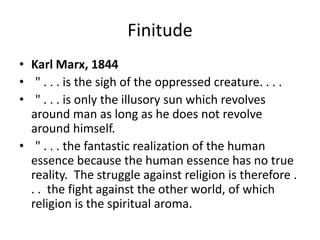 Finitude
• Karl Marx, 1844
• " . . . is the sigh of the oppressed creature. . . .
• " . . . is only the illusory sun which revolves
  around man as long as he does not revolve
  around himself.
• " . . . the fantastic realization of the human
  essence because the human essence has no true
  reality. The struggle against religion is therefore .
  . . the fight against the other world, of which
  religion is the spiritual aroma.
 