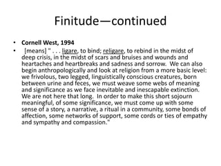 Finitude—continued
• Cornell West, 1994
• [means] " . . . ligare, to bind; religare, to rebind in the midst of
  deep crisis, in the midst of scars and bruises and wounds and
  heartaches and heartbreaks and sadness and sorrow. We can also
  begin anthropologically and look at religion from a more basic level:
  we frivolous, two legged, linguistically conscious creatures, born
  between urine and feces, we must weave some webs of meaning
  and significance as we face inevitable and inescapable extinction.
  We are not here that long. In order to make this short sojourn
  meaningful, of some significance, we must come up with some
  sense of a story, a narrative, a ritual in a community, some bonds of
  affection, some networks of support, some cords or ties of empathy
  and sympathy and compassion."
 