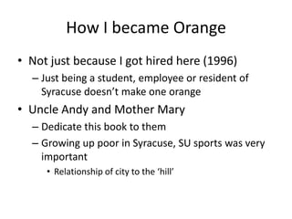 How I became Orange
• Not just because I got hired here (1996)
  – Just being a student, employee or resident of
    Syracuse doesn’t make one orange
• Uncle Andy and Mother Mary
  – Dedicate this book to them
  – Growing up poor in Syracuse, SU sports was very
    important
     • Relationship of city to the ‘hill’
 