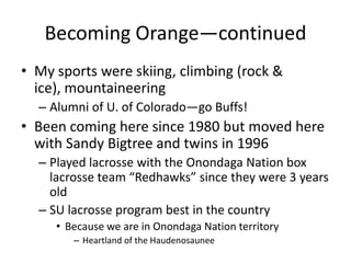 Becoming Orange—continued
• My sports were skiing, climbing (rock &
  ice), mountaineering
  – Alumni of U. of Colorado—go Buffs!
• Been coming here since 1980 but moved here
  with Sandy Bigtree and twins in 1996
  – Played lacrosse with the Onondaga Nation box
    lacrosse team “Redhawks” since they were 3 years
    old
  – SU lacrosse program best in the country
     • Because we are in Onondaga Nation territory
        – Heartland of the Haudenosaunee
 