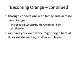 Becoming Orange—continued
• Through connections with family and lacrosse
  I am Orange
  – Includes all SU sports, men/women, high
    profile/club
• You have your own story, might begin here at
  SU or maybe earlier, or after you leave
 