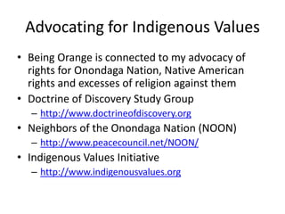 Advocating for Indigenous Values
• Being Orange is connected to my advocacy of
  rights for Onondaga Nation, Native American
  rights and excesses of religion against them
• Doctrine of Discovery Study Group
   – http://www.doctrineofdiscovery.org
• Neighbors of the Onondaga Nation (NOON)
   – http://www.peacecouncil.net/NOON/
• Indigenous Values Initiative
   – http://www.indigenousvalues.org
 