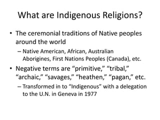 What are Indigenous Religions?
• The ceremonial traditions of Native peoples
  around the world
  – Native American, African, Australian
    Aborigines, First Nations Peoples (Canada), etc.
• Negative terms are “primitive,” “tribal,”
  “archaic,” “savages,” “heathen,” “pagan,” etc.
  – Transformed in to “Indigenous” with a delegation
    to the U.N. in Geneva in 1977
 