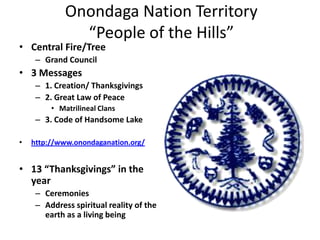 Onondaga Nation Territory
               “People of the Hills”
• Central Fire/Tree
     – Grand Council
• 3 Messages
     – 1. Creation/ Thanksgivings
     – 2. Great Law of Peace
         • Matrilineal Clans
     – 3. Code of Handsome Lake

•   http://www.onondaganation.org/


• 13 “Thanksgivings” in the
  year
     – Ceremonies
     – Address spiritual reality of the
       earth as a living being
 