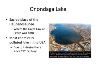 Onondaga Lake
• Sacred place of the
  Haudenosaunee
   – Where the Great Law of
     Peace was born
• Most chemically
  polluted lake in the USA
   – Due to industry there
     since 19th century
 
