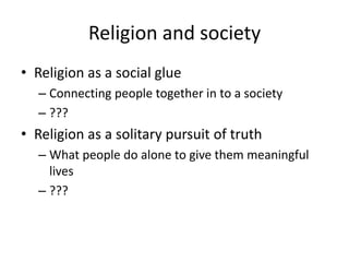 Religion and society
• Religion as a social glue
  – Connecting people together in to a society
  – ???
• Religion as a solitary pursuit of truth
  – What people do alone to give them meaningful
    lives
  – ???
 