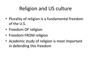 Religion and US culture
• Plurality of religion is a fundamental freedom
  of the U.S.
• Freedom OF religion
• Freedom FROM religion
• Academic study of religion is most important
  in defending this freedom
 