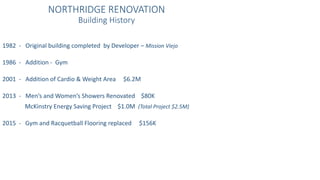 NORTHRIDGE RENOVATION
Building History
1982 - Original building completed by Developer – Mission Viejo
1986 - Addition - Gym
2001 - Addition of Cardio & Weight Area $6.2M
2013 - Men’s and Women’s Showers Renovated $80K
McKinstry Energy Saving Project $1.0M (Total Project $2.5M)
2015 - Gym and Racquetball Flooring replaced $156K
 