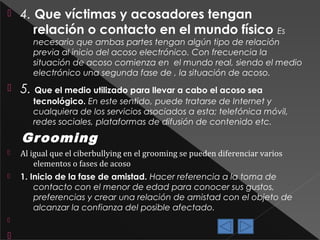 

4. Que víctimas y acosadores tengan
relación o contacto en el mundo físico

Es
necesario que ambas partes tengan algún tipo de relación
previa al inicio del acoso electrónico. Con frecuencia la
situación de acoso comienza en el mundo real, siendo el medio
electrónico una segunda fase de , la situación de acoso.



5. Que el medio utilizado para llevar a cabo el acoso sea

tecnológico. En este sentido, puede tratarse de Internet y
cualquiera de los servicios asociados a esta; telefónica móvil,
redes sociales, plataformas de difusión de contenido etc.

Gr ooming


Al igual que el ciberbullying en el grooming se pueden diferenciar varios
elementos o fases de acoso



1. Inicio de la fase de amistad. Hacer referencia a la toma de
contacto con el menor de edad para conocer sus gustos,
preferencias y crear una relación de amistad con el objeto de
alcanzar la confianza del posible afectado.





 