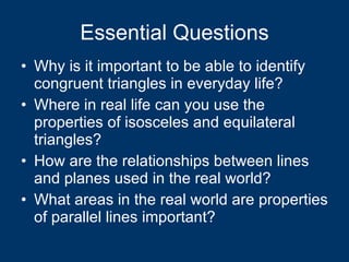 Essential Questions Why is it important to be able to identify congruent triangles in everyday life? Where in real life can you use the properties of isosceles and equilateral triangles? How are the relationships between lines and planes used in the real world? What areas in the real world are properties of parallel lines important? 