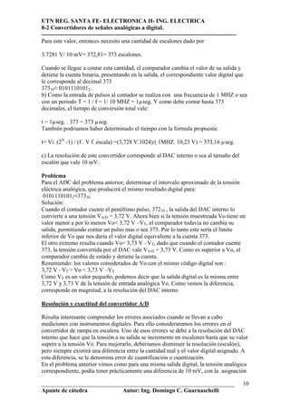 UTN REG. SANTA FE- ELECTRONICA II- ING. ELECTRICA
8-2 Convertidores de señales analógicas a digital.
----------------------------------------------------------------------------------------------------
Para este valor, entonces necesito una cantidad de escalones dado por

3.7281 V/ 10 mV= 372,81= 373 escalones.

Cuando se llegue a contar esta cantidad, el comparador cambia el valor de su salida y
detiene la cuenta binaria, presentando en la salida, el correspondiente valor digital que
le corresponde al decimal 373
37310≡ 01011101012.
b) Como la entrada de pulsos al contador se realiza con una frecuencia de 1 MHZ o sea
con un periodo T = 1 / f = 1/ 10 MHZ = 1µseg. Y como debe contar hasta 373
decimales, el tiempo de conversión total vale:

t = 1µseg. . 373 = 373 µseg.
También podríamos haber determinado el tiempo con la formula propuesta:

t= Vi. (2N -1) / (f . V f. escala) =(3,728 V.1024)/( 1MHZ. 10,23 V) = 373,16 µseg.

c) La resolución de este convertidor corresponde al DAC interno o sea al tamaño del
escalón que vale 10 mV.

Problema
Para el ADC del problema anterior, determinar el intervalo aproximado de la tensión
eléctrica analógica, que producirá el mismo resultado digital para:
 01011101012≡37310
Solución:
Cuando el contador cuente el penúltimo pulso, 37210 , la salida del DAC interno lo
convierte a una tensión VA/D = 3,72 V. Ahora bien si la tensión muestreada Vo tiene un
valor menor a por lo menos Vo< 3,72 V –VT, el comparador todavía no cambia su
salida, permitiendo contar un pulso mas o sea 373. Por lo tanto este seria el límite
inferior de Vo que nos daría el valor digital equivalente a la cuenta 373.
El otro extremo resulta cuando Vo< 3,73 V –VT, dado que cuando el contador cuente
373, la tensión convertida por el DAC vale VA/D = 3,73 V. Como es superior a Vo, el
comparador cambia de estado y detiene la cuenta.
Resumiendo: los valores considerados de Vo con el mismo código digital son :
3,72 V –VT > Vo < 3,73 V –VT
Como VT es un valor pequeño, podemos decir que la salida digital es la misma entre
3,72 V y 3,73 V de la tensión de entrada analógica Vo. Como vemos la diferencia,
corresponde en magnitud, a la resolución del DAC interno

Resolución y exactitud del convertidor A/D

Resulta interesante comprender los errores asociados cuando se llevan a cabo
mediciones con instrumentos digitales. Para ello consideraremos los errores en el
convertidor de rampa en escalera. Uno de esos errores se debe a la resolución del DAC
interno que hace que la tensión a su salida se incremente en escalones hasta que su valor
supere a la tensión Vo. Para mejorarlo, deberíamos disminuir la resolución (escalón),
pero siempre existirá una diferencia entre la cantidad real y el valor digital asignado. A
esta diferencia, se le denomina error de cuantificación o cuantización.
En el problema anterior vimos como para una misma salida digital, la tensión analógica
correspondiente, podía tener prácticamente una diferencia de 10 mV, con la asignación

__________________________________________________________________                                     10
Apunte de cátedra           Autor: Ing. Domingo C. Guarnaschelli
 