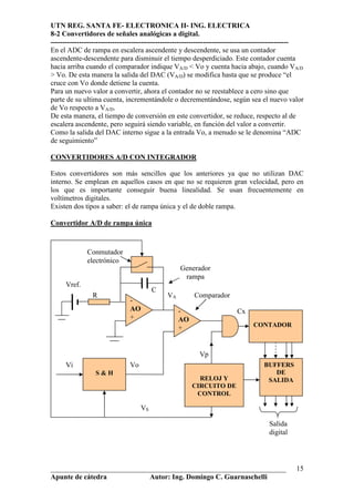 UTN REG. SANTA FE- ELECTRONICA II- ING. ELECTRICA
8-2 Convertidores de señales analógicas a digital.
----------------------------------------------------------------------------------------------------
En el ADC de rampa en escalera ascendente y descendente, se usa un contador
ascendente-descendente para disminuir el tiempo desperdiciado. Este contador cuenta
hacia arriba cuando el comparador indique VA/D < Vo y cuenta hacia abajo, cuando VA/D
> Vo. De esta manera la salida del DAC (VA/D) se modifica hasta que se produce “el
cruce con Vo donde detiene la cuenta.
Para un nuevo valor a convertir, ahora el contador no se reestablece a cero sino que
parte de su ultima cuenta, incrementándole o decrementándose, según sea el nuevo valor
de Vo respecto a VA/D.
De esta manera, el tiempo de conversión en este convertidor, se reduce, respecto al de
escalera ascendente, pero seguirá siendo variable, en función del valor a convertir.
Como la salida del DAC interno sigue a la entrada Vo, a menudo se le denomina “ADC
de seguimiento”

CONVERTIDORES A/D CON INTEGRADOR

Estos convertidores son más sencillos que los anteriores ya que no utilizan DAC
interno. Se emplean en aquellos casos en que no se requieren gran velocidad, pero en
los que es importante conseguir buena linealidad. Se usan frecuentemente en
voltímetros digitales.
Existen dos tipos a saber: el de rampa única y el de doble rampa.

Convertidor A/D de rampa única



              Conmutador
              electrónico
                                                   Generador
                                                    rampa
      Vref.
                                         C
                R                             VA        Comparador
                               -
                               AO                  -                     Cx
                               +                   AO
                                                   +                            CONTADOR



                                                          Vp
      Vi                       Vo                                                   BUFFERS
                 S&H                                                                   DE
                                                          RELOJ Y                    SALIDA
                                                        CIRCUITO DE
                                                         CONTROL

                                    VS

                                                                                      Salida
                                                                                      digital




__________________________________________________________________                               15
Apunte de cátedra           Autor: Ing. Domingo C. Guarnaschelli
 
