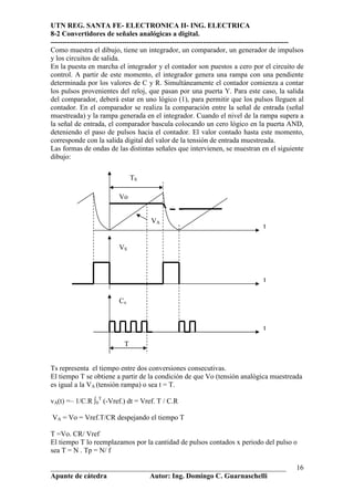 UTN REG. SANTA FE- ELECTRONICA II- ING. ELECTRICA
8-2 Convertidores de señales analógicas a digital.
----------------------------------------------------------------------------------------------------
Como muestra el dibujo, tiene un integrador, un comparador, un generador de impulsos
y los circuitos de salida.
En la puesta en marcha el integrador y el contador son puestos a cero por el circuito de
control. A partir de este momento, el integrador genera una rampa con una pendiente
determinada por los valores de C y R. Simultáneamente el contador comienza a contar
los pulsos provenientes del reloj, que pasan por una puerta Y. Para este caso, la salida
del comparador, deberá estar en uno lógico (1), para permitir que los pulsos lleguen al
contador. En el comparador se realiza la comparación entre la señal de entrada (señal
muestreada) y la rampa generada en el integrador. Cuando el nivel de la rampa supera a
la señal de entrada, el comparador bascula colocando un cero lógico en la puerta AND,
deteniendo el paso de pulsos hacia el contador. El valor contado hasta este momento,
corresponde con la salida digital del valor de la tensión de entrada muestreada.
Las formas de ondas de las distintas señales que intervienen, se muestran en el siguiente
dibujo:

                                 TS

                           Vo


                                       VA
                                                                                    t

                           VS



                                                                                    t

                           Cx


                                                                                    t

                             T


Ts representa el tiempo entre dos conversiones consecutivas.
El tiempo T se obtiene a partir de la condición de que Vo (tensión analógica muestreada
es igual a la VA (tensión rampa) o sea t = T.

vA(t) =– 1/C.R ∫0T (-Vref.) dt = Vref. T / C.R

VA = Vo = Vref.T/CR despejando el tiempo T

T =Vo. CR/ Vref
El tiempo T lo reemplazamos por la cantidad de pulsos contados x periodo del pulso o
sea T = N . Tp = N/ f

__________________________________________________________________                               16
Apunte de cátedra           Autor: Ing. Domingo C. Guarnaschelli
 