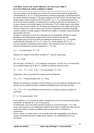 UTN REG. SANTA FE- ELECTRONICA II- ING. ELECTRICA
8-2 Convertidores de señales analógicas a digital.
----------------------------------------------------------------------------------------------------
Este convertidor se ha diseñado para resolver los inconvenientes del de rampa única
(variabilidad de C, R y f ). El funcionamiento comienza integrando la señal muestreada
de entrada durante un tiempo T1 fijo para cualquier nivel de tensión. Esto da lugar a una
rampa negativa hasta alcanzar el nivel de tensión - VA1 (- VA2 corresponde para otro
nivel de tensión de entrada). A continuación se cambia de posición el conmutador C2 y
se pasa a integrar una tensión negativa de referencia (-Vref.), dando lugar a una rampa
positiva, que comienza desde -VA. El tiempo de integración de esta rampa, hasta que la
tensión se haga cero, como se observa en el grafico, depende de la tensión alcanzada
cuando se genero la rampa negativa. Durante este tiempo, el contador cuenta los pulsos
provenientes del reloj.
Al pasar la rampa por el nivel cero, detectado por el comparador, termina la cuenta,
teniéndose una salida digital, proporcional al nivel de tensión de entrada.
Por ejemplo para el nivel de tensión de entrada que proporciona - VA1, el contador
cuenta durante el periodo ∆T= TA1-T1 y para -VA2 cuenta durante ∆T= TA2-T1 .
Con este método se eliminan las derivas por C, R y frecuencia reloj. En efecto, la
tensión alcanzada por la primera rampa para t = T1 vale:

VA1= - Vo (muestreada). T1 / C.R

Durante este tiempo el reloj habrá oscilado”n1” veces de manera que

T1 = n1. T reloj

Por otra parte, el tiempo TA1, es el empleado en alcanzar el nivel cero, en el transcurso
de la segunda rampa, por lo que VA1 también la podemos expresar como:

VA1 = -( TA1 –T1 ) . Vref. / C.R = - Vo (muestreada). T1 / C.R

Despejamos ahora el periodo de la rampa positiva tendremos:

( TA1 –T1 ) = Vo(muestreada)/Vref . n1. Treloj

Durante este periodo el contador cuenta N pulsos, por lo que podemos reemplazar a este
periodo por la cantidad de pulsos contados multiplicado por el periodo del reloj:

( TA1 –T1 ) = N. T reloj finalmente determinamos el número de pulsos contados N,
resultando:

N = n1. Vo (muestreada) / Vref.

Como podemos ver el número de pulsos contados para el nivel de tensión muestreado y
convertido, no depende de C, R y la frecuencia.
Evidentemente, este convertidor presenta tiempos de conversión largos ( 10 a 100
mseg.), por lo que no se lo emplea para adquisición de datos o señales de audio, pero la
conversión lenta no resulta un problema para su aplicación en voltímetros y
multímetros.
Como ventaja, es su bajo costo y con un grado mayor de complejidad, como dijimos,
resuelve los problemas del de rampa única, respecto a la variabilidad de C,R y la
frecuencia.


__________________________________________________________________                               18
Apunte de cátedra           Autor: Ing. Domingo C. Guarnaschelli
 