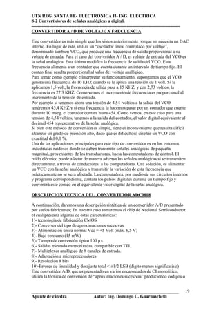 UTN REG. SANTA FE- ELECTRONICA II- ING. ELECTRICA
8-2 Convertidores de señales analógicas a digital.
----------------------------------------------------------------------------------------------------
CONVERTIDOR A / D DE VOLTAJE A FRECUENCIA

Este convertidor es más simple que los vistos anteriormente porque no necesita un DAC
interno. En lugar de este, utiliza un “oscilador lineal controlado por voltaje”,
denominado también VCO, que produce una frecuencia de salida proporcional a su
voltaje de entrada. Para el caso del convertidor A / D, el voltaje de entrada del VCO es
la señal analógica. Esta última modifica la frecuencia de salida del VCO. Esta
frecuencia alimenta a un contador que cuenta durante un intervalo de tiempo fijo. El
conteo final resulta proporcional al valor del voltaje analógico.
Para tomar como ejemplo e interpretar su funcionamiento, supongamos que el VCO
genera una frecuencia de 10 KHZ cuando se le aplica una tensión de 1 volt. Si le
aplicamos 1,5 volt, la frecuencia de salida pasa a 15 KHZ, y con 2,73 voltios, la
frecuencia es 27,3 KHZ. Como vemos el incremento de frecuencia es proporcional al
incremento de la tensión de entrada.
Por ejemplo si tenemos ahora una tensión de 4,54 voltios a la salida del VCO
tendremos 45,4 KHZ y si esta frecuencia la hacemos pasar por un contador que cuente
durante 10 mseg. el contador contara hasta 454. Como vemos, en este caso para una
tensión de 4,54 voltios, tenemos a la salida del contador, el valor digital equivalente al
decimal 454 representativo de la señal analógica.
Si bien este método de conversión es simple, tiene el inconveniente que resulta difícil
alcanzar un grado de presición alto, dado que es dificultoso diseñar un VCO con
exactitud del 0,1 %.
Una de las aplicaciones principales para este tipo de convertidor es en los entornos
industriales ruidosos donde se deben transmitir señales analógicas de pequeña
magnitud, provenientes de los transductores, hacia las computadoras de control. El
ruido eléctrico puede afectar de manera adversa las señales analógicas si se transmiten
directamente, a través de conductores, a las computadoras. Una solución, es alimentar
un VCO con la señal analógica y transmitir la variación de esta frecuencia que
prácticamente no se vera afectada. La computadora, por medio de sus circuitos internos
y programa correspondiente, contara los pulsos digitales durante un tiempo fijo y
convertirá este conteo en el equivalente valor digital de la señal analógica.

DESCRIPCION TECNICA DEL CONVERTIDOR ADC0808

A continuación, daremos una descripción sintética de un convertidor A/D presentado
por varios fabricantes; En nuestro caso tomaremos el chip de Nacional Semiconductor,
el cual presenta algunas de estas características:
1)- tecnología de fabricación CMOS
2)- Conversor del tipo de aproximaciones sucesivas
3)- Alimentación única normal Vcc = +5 Volt (máx. 6,5 V)
4)- Bajo consumo (15 mW)
5)- Tiempo de conversión típico 100 µs.
6)- Salidas triestado memorizadas, compatible con TTL.
7)- Multiplexor analógico de 8 canales de entrada.
8)- Adaptación a microprocesadores
9)- Resolución 8 bits
10)-Errores de linealidad y desajuste total < ±1/2 LSB (digito menos significativo)
Este convertidor A/D, que es presentado en varios encapsulados de CI monolítico,
utiliza la técnica de conversión de “aproximaciones sucesivas” produciendo códigos o


__________________________________________________________________                                     19
Apunte de cátedra           Autor: Ing. Domingo C. Guarnaschelli
 