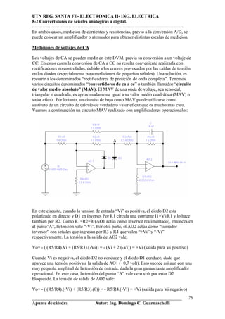 UTN REG. SANTA FE- ELECTRONICA II- ING. ELECTRICA
8-2 Convertidores de señales analógicas a digital.
----------------------------------------------------------------------------------------------------
En ambos casos, medición de corrientes y resistencias, previo a la conversión A/D, se
puede colocar un amplificador o atenuador para obtener distintas escalas de medición.

Mediciones de voltajes de CA

Los voltajes de CA se pueden medir en este DVM, previa su conversión a un voltaje de
CC. En estos casos la conversión de CA a CC no resulta conveniente realizarla con
rectificadores no controlados, debido a los errores provocados por las caídas de tensión
en los diodos (especialmente para mediciones de pequeñas señales). Una solución, es
recurrir a los denominados “rectificadores de presición de onda completa”. Tenemos
varios circuitos denominados “convertidores de ca a cc” o también llamados “circuito
de valor medio absoluto” (MAV). El MAV de una onda de voltaje, sea senoidal,
triangular o cuadrada, es aproximadamente igual a su valor medio cuadrática (MAV) o
valor eficaz. Por lo tanto, un circuito de bajo costo MAV puede utilizarse como
sustituto de un circuito de calculo de verdadero valor eficaz que es mucho mas caro.
Veamos a continuación un circuito MAV realizado con amplificadores operacionales:




                                                   A




En este circuito, cuando la tensión de entrada “Vi” es positiva, el diodo D2 esta
polarizado en directo y D1 en inverso. Por R1 circula una corriente I1=Vi/R1 y lo hace
también por R2. Como R1=R2=R (AO1 actúa como inversor realimentado), entonces en
el punto”A”, la tensión vale “-Vi”. Por otra parte, el AO2 actúa como “sumador
inversor” con señales que ingresan por R3 y R4 que valen “+Vi” y “-Vi”
respectivamente. La tensión a la salida de AO2 vale:

Vo= - ( (R5/R4).Vi + (R5/R3).(-Vi)) = - (Vi + 2.(-Vi)) = +Vi (salida para Vi positivo)

Cuando Vi es negativa, el diodo D2 no conduce y el diodo D1 conduce, dado que
aparece una tensión positiva a la salida de AO1 (+0,7 volt). Esto sucede así aun con una
muy pequeña amplitud de la tensión de entrada, dada la gran ganancia de amplificador
operacional. En este caso, la tensión del punto “A” vale cero volt por estar D2
bloqueado. La tensión de salida de AO2 vale:

Vo= - ( (R5/R4).(-Vi) + (R5/R3).(0)) = - R5/R4.(-Vi) = +Vi (salida para Vi negativo)
__________________________________________________________________                                     26
Apunte de cátedra           Autor: Ing. Domingo C. Guarnaschelli
 