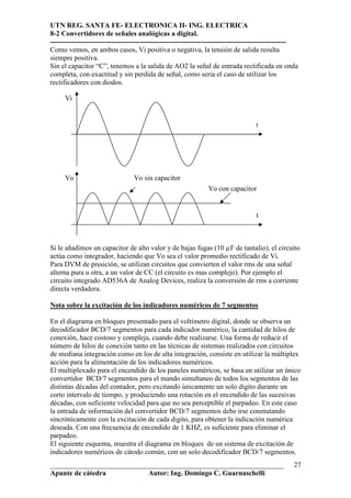 UTN REG. SANTA FE- ELECTRONICA II- ING. ELECTRICA
8-2 Convertidores de señales analógicas a digital.
----------------------------------------------------------------------------------------------------
Como vemos, en ambos casos, Vi positiva o negativa, la tensión de salida resulta
siempre positiva.
Sin el capacitor “C”, tenemos a la salida de AO2 la señal de entrada rectificada en onda
completa, con exactitud y sin perdida de señal, como seria el caso de utilizar los
rectificadores con diodos.

     Vi


                                                                                   t




     Vo                          Vo sin capacitor
                                                               Vo con capacitor


                                                                                   t



Si le añadimos un capacitor de alto valor y de bajas fugas (10 µF de tantalio), el circuito
actúa como integrador, haciendo que Vo sea el valor promedio rectificado de Vi.
Para DVM de presición, se utilizan circuitos que convierten el valor rms de una señal
alterna pura u otra, a un valor de CC (el circuito es mas complejo). Por ejemplo el
circuito integrado AD536A de Analog Devices, realiza la conversión de rms a corriente
directa verdadera.

Nota sobre la excitación de los indicadores numéricos de 7 segmentos

En el diagrama en bloques presentado para el voltímetro digital, donde se observa un
decodificador BCD/7 segmentos para cada indicador numérico, la cantidad de hilos de
conexión, hace costoso y compleja, cuando debe realizarse. Una forma de reducir el
número de hilos de conexión tanto en las técnicas de sistemas realizados con circuitos
de mediana integración como en los de alta integración, consiste en utilizar la múltiplex
acción para la alimentación de los indicadores numéricos.
El multiplexado para el encendido de los paneles numéricos, se basa en utilizar un único
convertidor BCD/7 segmentos para el mando simultaneo de todos los segmentos de las
distintas décadas del contador, pero excitando únicamente un solo digito durante un
corto intervalo de tiempo, y produciendo una rotación en el encendido de las sucesivas
décadas, con suficiente velocidad para que no sea perceptible el parpadeo. En este caso
la entrada de información del convertidor BCD/7 segmentos debe irse conmutando
sincrónicamente con la excitación de cada digito, para obtener la indicación numérica
deseada. Con una frecuencia de encendido de 1 KHZ, es suficiente para eliminar el
parpadeo.
El siguiente esquema, muestra el diagrama en bloques de un sistema de excitación de
indicadores numéricos de cátodo común, con un solo decodificador BCD/7 segmentos.
__________________________________________________________________                                27
Apunte de cátedra           Autor: Ing. Domingo C. Guarnaschelli
 