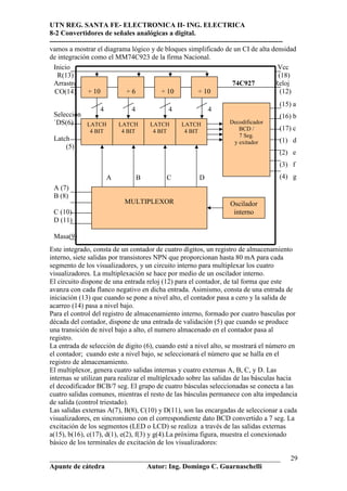 UTN REG. SANTA FE- ELECTRONICA II- ING. ELECTRICA
8-2 Convertidores de señales analógicas a digital.
----------------------------------------------------------------------------------------------------
vamos a mostrar el diagrama lógico y de bloques simplificado de un CI de alta densidad
de integración como el MM74C923 de la firma Nacional.
  Inicio                                                                                          Vcc
   R(13)                                                                                          (18)
  Arrastre                                                                    74C927            Reloj
  CO(14)        ÷ 10             ÷6             ÷ 10            ÷ 10                               (12)
                                                                                                (15) a
                     4            4              4                4
 Selección                                                                                      (16) b
 `DS(6)    LATCH             LATCH        LATCH        LATCH               Decodificador
                4 BIT         4 BIT        4 BIT        4 BIT                 BCD /             (17) c
                                                                              7 Seg.
 Latch                                                                      y exitador          (1) d
     (5)
                                                                                                (2) e
                                                                                                (3) f
                         A            B         C             D                                 (4) g
 A (7)
 B (8)
                               MULTIPLEXOR                                 Oscilador
 C (10)                                                                     interno
 D (11)

 Masa(9)
Este integrado, consta de un contador de cuatro dígitos, un registro de almacenamiento
interno, siete salidas por transistores NPN que proporcionan hasta 80 mA para cada
segmento de los visualizadores, y un circuito interno para multiplexar los cuatro
visualizadores. La multiplexación se hace por medio de un oscilador interno.
El circuito dispone de una entrada reloj (12) para el contador, de tal forma que este
avanza con cada flanco negativo en dicha entrada. Asimismo, consta de una entrada de
iniciación (13) que cuando se pone a nivel alto, el contador pasa a cero y la salida de
acarreo (14) pasa a nivel bajo.
Para el control del registro de almacenamiento interno, formado por cuatro basculas por
década del contador, dispone de una entrada de validación (5) que cuando se produce
una transición de nivel bajo a alto, el numero almacenado en el contador pasa al
registro.
La entrada de selección de digito (6), cuando esté a nivel alto, se mostrará el número en
el contador; cuando este a nivel bajo, se seleccionará el número que se halla en el
registro de almacenamiento.
El multiplexor, genera cuatro salidas internas y cuatro externas A, B, C, y D. Las
internas se utilizan para realizar el multiplexado sobre las salidas de las básculas hacia
el decodificador BCB/7 seg. El grupo de cuatro básculas seleccionadas se conecta a las
cuatro salidas comunes, mientras el resto de las básculas permanece con alta impedancia
de salida (control triestado).
Las salidas externas A(7), B(8), C(10) y D(11), son las encargadas de seleccionar a cada
visualizadores, en sincronismo con el correspondiente dato BCD convertido a 7 seg. La
excitación de los segmentos (LED o LCD) se realiza a través de las salidas externas
a(15), b(16), c(17), d(1), e(2), f(3) y g(4).La próxima figura, muestra el conexionado
básico de los terminales de excitación de los visualizadores:

__________________________________________________________________                                  29
Apunte de cátedra           Autor: Ing. Domingo C. Guarnaschelli
 