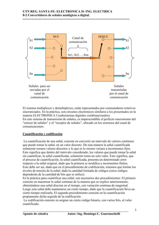 UTN REG. SANTA FE- ELECTRONICA II- ING. ELECTRICA
8-2 Convertidores de señales analógicas a digital.
----------------------------------------------------------------------------------------------------




                            MUX              Canal de                 DEMUX
      S1                                   comunicación                                         S1

      S2                                                                                        S2

                                          Sτ1, Sτ2…..Sτn




      Sn                                                                                        Sn


     Señales para ser                                                                Señales
      enviadas por el                                                             transmitidas
         canal de                                                                por el canal de
       comunicación                                                              comunicación


El sistema multiplexor y demultiplexor, están representados por conmutadores rotativos
sincronizados. En la práctica, son circuitos electrónicos similares a los presentados en la
materia ELECTRONICA I (subsistemas digitales combinacionales).
En este sistema de transmisión de señales, es imprescindible el perfecto sincronismo del
“emisor de señales” y el “receptor de señales”, ubicado en los extremos del canal de
comunicaciones.

Cuantificación y codificación

 La cuantificación de una señal, consiste en convertir un intervalo de valores continuos
que puede tomar la señal, en un valor discreto. De esta manera la señal cuantificada
solamente tomara valores discretos o lo que es lo mismo variara a incrementos fijos.
Esto significa que dentro del intervalo considerado, los valores que puede tomar la señal
sin cuantificar, la señal cuantificada, solamente toma un solo valor. Esto significa, que
el proceso de cuantificación, la señal cuantificada, presenta un determinado error
respecto a la señal original, dado que la primera se modifica a incrementos finitos.
Esto debe ser así, dado que en el procedimiento de codificación, tenemos que limitar los
niveles de tensión de la señal, dada la cantidad limitada de códigos (estos códigos
dependerán de la cantidad de bits que se utilice).
En la práctica para cuantificar una señal, son necesarios dos procedimientos: El primero
consiste en muestrear la señal continua de la manera que se explico anteriormente,
obteniéndose una señal discreta en el tiempo, con variación continua de magnitud.
Luego esta señal debe mantenerse un cierto tiempo, dado que la cuantificación lleva un
cierto tiempo realizarla. El segundo procedimiento consiste en la cuantificación
propiamente dicha seguida de la codificación.
 La codificación consiste en asignar un cierto código binario, con varios bits, al valor
cuantificado.
__________________________________________________________________                                     3
Apunte de cátedra           Autor: Ing. Domingo C. Guarnaschelli
 