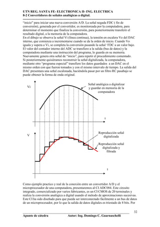 UTN REG. SANTA FE- ELECTRONICA II- ING. ELECTRICA
8-2 Convertidores de señales analógicas a digital.
----------------------------------------------------------------------------------------------------
“inicio” para iniciar una nueva conversión A/D. La señal negada FDC ( fin de
conversión), generada por el convertidor, es monitoreada por la computadora, para
determinar el momento que finaliza la conversión, para posteriormente transferir el
resultado digital, a la memoria de la computadora.
En el dibujo se observa la señal Vi (línea continua), la tensión en escalera Vo del DAC
interno, que comienza a incrementarse cuando se da la orden de inicio. Cuando Vo
iguala y supera a Vi, se completa la conversión pasando la señal ‘FDC a un valor bajo.
El valor del contador interno del ADC se transfiere a la salida (bus de datos) y la
computadora mediante una instrucción del programa, lo guarda en su memoria.
Nuevamente genera otra señal de “inicio”, para repetir el procedimiento comentado.
Si posteriormente quisiéramos reconstruir la señal digitalizada, la computadora,
mediante otro “programa especial” transfiere los datos guardados a un DAC en el
mismo orden con que fueron tomados y con el mismo intervalo de tiempo. La salida del
DAC presentara una señal escalonada, haciéndola pasar por un filtro RC pasabajo se
puede obtener la forma de onda original.

                                                         Señal analógica a digitalizar
   Vi                                                    y guardar en memoria de la
                                                                computadora




                                                                        t



                                                                  Reproducción señal
   V                                                                 digitalizada

                                                                  Reproducción señal
                                                                    digitalizada y
                                                                       filtrada




                                                                            t



Como ejemplo practico y real de la conexión entre un convertidor A/D y el
microprocesador de una computadora, presentaremos al CI ADC084. Este circuito
integrado, comercializado por varios fabricantes, es un CI CMOS de 20 terminales y
realiza la conversión analógica a digital usando el método de aproximaciones sucesivas.
Este CI ha sido diseñado para que pueda ser interconectado fácilmente a un bus de datos
de un microprocesador, por lo que la salida de datos digitales es triestado de 8 bits. Por

__________________________________________________________________                               32
Apunte de cátedra           Autor: Ing. Domingo C. Guarnaschelli
 