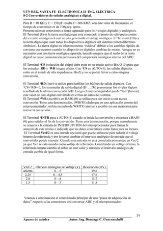 UTN REG. SANTA FE- ELECTRONICA II- ING. ELECTRICA
8-2 Convertidores de señales analógicas a digital.
----------------------------------------------------------------------------------------------------
Para R = 10 K y C = 150 pF resulta f = 606 KHZ: con este valor de frecuencia, el
tiempo de conversión es de 100µseg. aprox.
Presenta además conexiones a tierra separadas para los voltajes digitales y analógicos.
El Terminal (8) es la tierra analógica que esta conectado al punto de referencia común
del circuito analógico el cual se esta generando el voltaje analógico. El Terminal (10) es
la tierra digital que usan todos los dispositivos digitales del sistema (tienen diferentes
símbolos). La tierra digital es inherentemente “ruidosa” debido a los cambios rápidos de
corriente que ocurren cuando los dispositivos digitales cambian de estado. Aunque no es
necesario usar una tierra analógica separada, hacerlo asegura que el ruido de la tierra
digital no cause conmutación prematura del comparador analógico interno del ADC.

El Terminal ‘CS (selección del chips) debe estar en su estado activo BAJO (0) para que
las entradas ‘RD y ‘WR tengan efecto. Con ‘CS en ALTO (1), las salidas digitales
están en el estado de alta impedancia (Hi-Z) y no se puede llevar a cabo ninguna
conversión.

El Terminal ‘RD (leer) se utiliza para habilitar los búferes de salida digitales. Con
‘CS=’RD= 0, los terminales de salida digital (D7….D0) presentaran los niveles lógicos
resultado de la ultima conversión A/D. Luego el microcomputador puede “leer”(buscar)
este valor de dato digital convertido en el bus de datos del sistema.
El Terminal ‘WR (escribir), en BAJO (0) se utiliza para dar inicio a una nueva
conversión. Tiene esta denominación, (WRITE) dado que en una aplicación común del
microcomputador, utiliza un pulso de WRITE (similar a escribir en una memoria) para
iniciar la conversión.

El Terminal ‘INTR pasa a ALTO (1) cuando se inicia la conversión y retornara a BAJO
(0) para señalar el fin de la conversión. Tiene esta denominación, porque normalmente
se conecta a la entrada de INTERRUPCION del microprocesador para llamar la
atención de este último e indicarle que los datos convertidos están listos para su lectura.
 El Terminal Vref/2 es una entrada opcional que puede utilizarse para reducir el voltaje
interno de referencia y por lo tanto cambiar el intervalo analógico de entrada que el
convertidor puede manejar. Cuando esta entrada no esta conectada permanece en Vcc/2
ya que Vcc se esta usando como voltaje de referencia. Conectando un voltaje externo, la
referencia interna cambia al doble de este valor y entonces el intervalo analógico de
entrada cambia de igual forma.



Vref/2 Intervalo analógico de voltaje (V) Resolución (mV)
abierto               0—5                       19,6
 2,25                0—4,5                      17,6
  2,0                 0—4                       15,7
  1,5                 0—3                       11,8



 Veamos a continuación el conexionado principal de una “placa de adquisición de
datos” respecto a las conexiones del conversor ADC y el microprocesador:



__________________________________________________________________                               34
Apunte de cátedra           Autor: Ing. Domingo C. Guarnaschelli
 