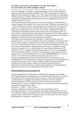 UTN REG. SANTA FE- ELECTRONICA II- ING. ELECTRICA
8-2 Convertidores de señales analógicas a digital.
----------------------------------------------------------------------------------------------------
La microcomputadora, mediante un programa dedicado, controla cuando debe tener
lugar una conversión, generando las señales ‘CS y ‘WR. Luego adquiere los datos de
salida del ADC generando las señales ‘CS y ‘RD, después de detectar una salida baja en
‘INTR, generada por el ADC, indicando fin de conversión. Esta señal baja provoca una
interrupción al programa principal, pasando a ejecutar un subprograma que genera las
señales indicadas ‘CS y ‘RD.
Las formas de ondas de las señales que intervienen, muestran su actividad durante el
proceso de adquisición de datos. En este caso vemos que ‘INTR pasa a alto cuando ‘CS
y ‘WR son bajos, pero el proceso de conversión no se inicia hasta que ‘RW pase a alto.
Asimismo, las líneas de datos de salida del ADC están en estado de alta impedancia
hasta que la computadora activa ‘CS y ‘RD. En ese punto se habilitan los búferes de
salida de datos conectándose eléctricamente al bus de datos del microprocesador. Las
líneas de datos retornan al estado de alta impedancia cuando ‘CS o bien ‘RD retornan al
estado alto. Los datos recibidos en el bus de datos, mediante una instrucción al efecto es
guardado en la memoria del sistema, para luego ser procesado.
En la aplicación presentada para este convertidor, la señal de entrada varía en un
intervalo de 0,5 a 3,5 volt. Con el propósito de usar por completo la resolución de 8 bits,
el A/D se debe acoplar a las especificaciones de las señales analógicas de entrada. En
este caso, el rango límite de escala es de 3,0 V. Como la señal se desplaza en 0,5 volt de
tierra, entonces para obtener un desplazamiento de este valor, se le aplica un voltaje
similar en la entrada VENT(-) , estableciendo a 0,5 como valor de referencia de 0. El
intervalo de 3,0 V se establece colocando una tensión de 1,5 V en Vref/2 que establece
en 3 volt el intervalo analógico a convertir. De esta manera al valor real de la tensión
analógica de 0,5 volt le corresponderá el valor binario 00000000 (00Hex) y al valor 3,5
volt el 11111111(FF Hex). La resolución será en este caso de 11,8 mV.
Un aspecto importante para destacar, esta relacionado al “ruido” generado por el
sistema digital. De allí la importancia de separar los caminos de las tierras analógicas de
las digitales en la placa soporte, como así también establecer trayectorias de baja
resistencia; de la misma manera, respecto a las trayectorias de las fuentes de
alimentación que deben separarse y emplear muchos capacitores de desacoplamiento
(típico 0,01 µF) muy cerca de cada conexión de la fuente y tierra.

Microcontroladores con conversores A/D

Algunos de dispositivos electrónicos de alta densidad de integración, denominados
microcontroladores (microcomputadora en un solo chips prácticamente), que se utilizan
para realizar controles incorporados al propio sistema, (hornos microondas, aires
acondicionados etc.), disponen de módulos convertidores A/D. Por ejemplo el
microcontrolador PIC 16F87X poseen un conversor A/D de 10 bits de salida
(resolución) con 5 canales de entrada analógica. La resolución de cada bit es función de
la tensión de referencia que se utilice.
Resolución = [Vref(+) – Vref (-) ] /1024.
La técnica usada para la conversión en estos microcontroladores es la de
aproximaciones sucesivas. Para confeccionar el programa de aplicación del conversor
A/D, solamente requiere la manipulación de cuatro registros (mediante instrucciones del
programa afín); en dos de ellos se obtiene el valor convertido y los otros dos se utilizan
para programar las entradas, y control del A/D.




__________________________________________________________________                               36
Apunte de cátedra           Autor: Ing. Domingo C. Guarnaschelli
 