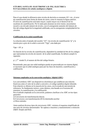 UTN REG. SANTA FE- ELECTRONICA II- ING. ELECTRICA
8-2 Convertidores de señales analógicas a digital.
----------------------------------------------------------------------------------------------------


Para el caso donde la diferencia entre niveles de decisión es constante ∆V= cte., el error
de cuantificación tiene forma de diente de sierra, como lo muestra la figura anterior.
El error de cuantificación será tanto mayor, cuanto mayor sea el desnivel de los
escalones de cuantificación. Por lo tanto para alcanzar un error menor, necesitamos
recurrir a un elevado número de niveles, con el consiguiente aumento del número de
bits del código digital de la magnitud codificada, con la consiguiente complejidad de los
circuitos.


Codificación de la señal cuantificada

La relación entre el tamaño del escalón “∆V”, los niveles de cuantificación “p” y la
tensión pico a pico de la señal a convertir “Vpp”, esta dada por:

Vpp = ∆V. p

En función de los niveles de cuantificación, dependerá la cantidad de bits de los códigos
que representan los niveles de tensión de la señal cuantificada. Se deberá cumplir lo
siguiente:

p ≤ 2 N siendo N, el numero de bits del código binario.

Resumiendo, para que una señal analógica pueda ser procesada por un sistema digital,
es necesario que la señal analógica pase por las fases de muestreo, cuantificación y
codificación.



Sistemas empleados en la conversión analógica / digital (ADC)

Los convertidores ADC son dispositivos electrónicos que establecen una relación
biunívoca entre el valor de la señal a convertir y el código (palabra) digital obtenido.
Esta relación se obtiene en la mayoría de los casos, con la ayuda de una tensión de
referencia. Su fundamento teórico, como dijimos, esta basado en el teorema del
muestreo, la cuantificación y la codificación.
Por el método empleado en la conversión, podemos clasificar a los ADC en tres tipos
generales:
a) Conversores de transformación directa.
b) Conversores con transformación (D/A) intermedia auxiliar
c) Otros métodos

Antes analizar diversos tipos de conversores ADC, veremos el esquema simplificado de
una serie de circuitos denominados “de captura o muestreo y mantenimiento o retención
(S&H: Simple and Hol):




__________________________________________________________________                                     5
Apunte de cátedra           Autor: Ing. Domingo C. Guarnaschelli
 