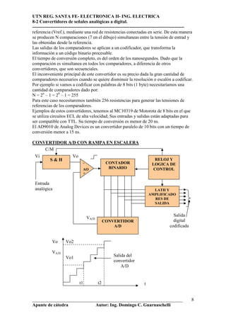 UTN REG. SANTA FE- ELECTRONICA II- ING. ELECTRICA
8-2 Convertidores de señales analógicas a digital.
----------------------------------------------------------------------------------------------------
referencia (Vref.), mediante una red de resistencias conectadas en serie. De esta manera
se producen N comparaciones (7 en el dibujo) simultaneas entre la tensión de entrad y
las obtenidas desde la referencia.
Las salidas de los comparadores se aplican a un codificador, que transforma la
información a un código binario procesable.
El tiempo de conversión completo, es del orden de los nanosegundos. Dado que la
comparación es simultanea en todos los comparadores, a diferencia de otros
convertidores, que son secuenciales.
El inconveniente principal de este convertidor es su precio dada la gran cantidad de
comparadores necesarios cuando se quiere disminuir la resolución o escalón a codificar.
Por ejemplo si vamos a codificar con palabras de 8 bits (1 byte) necesitaríamos una
cantidad de comparadores dado por:
N = 2n – 1 = 28 – 1 = 255
Para este caso necesitaremos también 256 resistencias para generar las tensiones de
referencias de los comparadores.
Ejemplos de estos convertidores, tenemos al MC10319 de Motorota de 8 bits en el que
se utiliza circuitos ECL de alta velocidad; Sus entradas y salidas están adaptadas para
ser compatible con TTL. Su tiempo de conversión es menor de 20 ns.
El AD9010 de Analog Devices es un convertidor paralelo de 10 bits con un tiempo de
conversión menor a 15 ns.

CONVERTIDOR A/D CON RAMPA EN ESCALERA
    C/M
 Vi                      Vo
           S&H                                                             RELOJ Y
                               -                CONTADOR                  LOGICA DE
                               AO                BINARIO                  CONTROL
                               +

 Entrada
 analógica                                                                 LATH Y
                                                                         AMPLIFICADO
                                                                           RES DE
                                                                           SALIDA


                                                                                       Salida
                                   VA/D
                                               CONVERTIDOR                             digital
                                                   A/D                               codificada


            Vo      Vo2

            VA/D
                    Vo1                            Salida del
                                                   convertidor
                                                       A/D


                              t1          t2                         t


__________________________________________________________________                                 8
Apunte de cátedra           Autor: Ing. Domingo C. Guarnaschelli
 