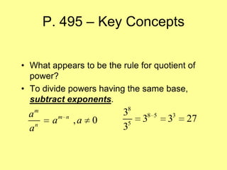 P. 495 – Key Concepts


• What appears to be the rule for quotient of
  power?
• To divide powers having the same base,
  subtract exponents.
                            8
 a m                       3
        a   m n
                  ,a   0        38   5
                                         33   27
 a n
                           35
 