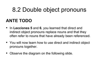 8.2 Double object pronouns
ANTE TODO
 In Lecciones 5 and 6, you learned that direct and
  indirect object pronouns replace nouns and that they
  often refer to nouns that have already been referenced.
 You will now learn how to use direct and indirect object
  pronouns together.
 Observe the diagram on the following slide.
 